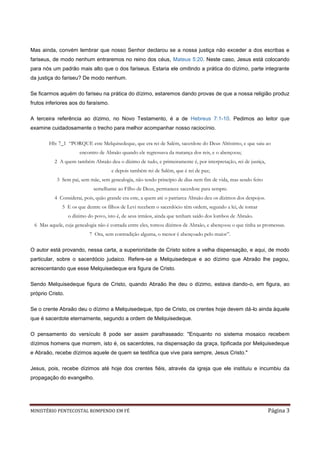 Mas ainda, convém lembrar que nosso Senhor declarou se a nossa justiça não exceder a dos escribas e
fariseus, de modo nenhum entraremos no reino dos céus, Mateus 5:20. Neste caso, Jesus está colocando
para nós um padrão mais alto que o dos fariseus. Estaria ele omitindo a prática do dízimo, parte integrante
da justiça do fariseu? De modo nenhum.

Se ficarmos aquém do fariseu na prática do dízimo, estaremos dando provas de que a nossa religião produz
frutos inferiores aos do faraísmo.

A terceira referência ao dízimo, no Novo Testamento, é a de Hebreus 7:1-10. Pedimos ao leitor que
examine cuidadosamente o trecho para melhor acompanhar nosso raciocínio.

        Hb: 7_1 “PORQUE este Melquisedeque, que era rei de Salém, sacerdote do Deus Altíssimo, e que saiu ao
                       encontro de Abraão quando ele regressava da matança dos reis, e o abençoou;
          2 A quem também Abraão deu o dízimo de tudo, e primeiramente é, por interpretação, rei de justiça,
                                      e depois também rei de Salém, que é rei de paz;
           3 Sem pai, sem mãe, sem genealogia, não tendo princípio de dias nem fim de vida, mas sendo feito
                             semelhante ao Filho de Deus, permanece sacerdote para sempre.
          4 Considerai, pois, quão grande era este, a quem até o patriarca Abraão deu os dízimos dos despojos.
              5 E os que dentre os filhos de Levi recebem o sacerdócio têm ordem, segundo a lei, de tomar
                  o dízimo do povo, isto é, de seus irmãos, ainda que tenham saído dos lombos de Abraão.
 6 Mas aquele, cuja genealogia não é contada entre eles, tomou dízimos de Abraão, e abençoou o que tinha as promessas.
                           7 Ora, sem contradição alguma, o menor é abençoado pelo maior”.

O autor está provando, nessa carta, a superioridade de Cristo sobre a velha dispensação, e aqui, de modo
particular, sobre o sacerdócio judaico. Refere-se a Melquisedeque e ao dízimo que Abraão lhe pagou,
acrescentando que esse Melquisedeque era figura de Cristo.

Sendo Melquisedeque figura de Cristo, quando Abraão lhe deu o dízimo, estava dando-o, em figura, ao
próprio Cristo.

Se o crente Abraão deu o dízimo a Melquisedeque, tipo de Cristo, os crentes hoje devem dá-lo ainda àquele
que é sacerdote eternamente, segundo a ordem de Melquisedeque.

O pensamento do versículo 8 pode ser assim parafraseado: "Enquanto no sistema mosaico recebem
dízimos homens que morrem, isto é, os sacerdotes, na dispensação da graça, tipificada por Melquisedeque
e Abraão, recebe dízimos aquele de quem se testifica que vive para sempre, Jesus Cristo."

Jesus, pois, recebe dízimos até hoje dos crentes fiéis, através da igreja que ele instituiu e incumbiu da
propagação do evangelho.




MINISTÉRIO PENTECOSTAL ROMPENDO EM FÉ                                                                            Página 3
 