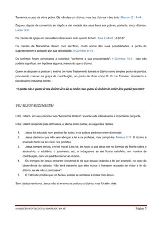 Tomemos o caso da viúva pobre. Ela não deu um dízimo, mas dez dízimos - deu tudo. Marcos 12:11-44 .

Zaqueu, depois de convertido se dispôs a dar metade dos seus bens aos pobres, portanto, cinco dízimos.
Lucas 19:8 .

Os crentes da igreja em Jerusalém ofereceram tudo quanto tinham. Atos 2:44-45 ; 4:32-37.

Os crentes da Macedônia deram com sacrifício, muito acima das suas possibilidades, a ponto de
surpreenderem o apóstolo por sua liberalidade. II Coríntios 8:1-5 .

Os coríntios foram convidados a contribuir "conforme a sua prosperidade", I Coríntios 16:2 . Isso não
poderia significar, em hipótese alguma, menos do que o dízimo.

Quem se dispuser a praticar o ensino do Novo Testamento tomará o dízimo como simples ponto de partida,
procurando crescer na graça da contribuição, ao ponto de dizer como R. G. Le Torneau, riquíssimo e
liberalíssimo industrial crente:

"A questão não é: quanto de meu dinheiro devo dar ao Senhor, mas: quanto do dinheiro do Senhor devo guardar para mim"?




FOI JESUS DIZIMISTA?

O Dr. Dillard, em seu precioso livro "Mordomia Bíblico", levanta esta interessante e importante pergunta.

O Dr. Dillard responde pela afirmativa, e alinha entre outras, as seguintes razões:


  1.     Jesus foi educado num piedoso lar judeu, e os judeus piedosos eram dizimistas.
  2.     Jesus declarou que não veio abrogar a lei e os profetas, mas cumpri-los. Mateus 5:17. O dízimo é
       ensinado tanto na lei como nos profetas.
  3.     Jesus sempre elevou o nível moral. Leia-se, de novo, o que disse ele no Sermão do Monte sobre o
       assassínio, o adultério, o juramento, etc, e indague-se se ele ficaria satisfeito, em matéria de
       contribuição, com um padrão inferior ao dízimo.
  4.     Os inimigos de Jesus tentaram convencê-lo de que estava violando a lei por exemplo, no caso da
       observância do sábado. Não será estranho que eles nunca o tivessem acusado de violar a lei do
       dízimo, se ele não o praticasse?
  5.     O Talmude proibia que um fariseu zeloso se sentasse à mesa com Jesus.


Sem dúvida nenhuma, Jesus não só ensinou e praticou o dízimo, mas foi além dele.




MINISTÉRIO PENTECOSTAL ROMPENDO EM FÉ                                                                         Página 5
 