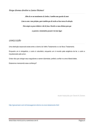 Porque devemos devolver os Santos Dízimos?

                       Além de ser um mandamento do Senhor, é também uma questão de amor.

                 Como eu amo o meu próximo, quero também que ele receba as boas novas de salvação.

                    Nem sempre eu posso obedecer o ide de Jesus. Devolvo os meus dízimos para que

                                  os pastores e missionários possam ir em meu lugar.




CONCLUSÃO

Uma distinção essencial existe entre o dízimo do Velho Testamento e o do Novo Testamento.

Enquanto um é obrigatório, o outro é voluntário; enquanto um é movido pela exigência da lei, o outro e
impulsionado pelo amor.

Cristo não quis obrigar seus seguidores a serem dizimistas; preferiu confiar no amor liberal deles.

Estaremos merecendo essa confiança?




                                                                            studo traduzido por David A Zuhars




http://gracamaior.com.br/mensagens/o-dizimo-no-novo-testamento.html




MINISTÉRIO PENTECOSTAL ROMPENDO EM FÉ                                                                 Página 6
 