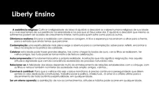 Liberty Ensino
A assistência religiosa: Cultivar a religiosidade do idoso é ajudá-lo a descobrir os valoreshumano-religiosos de sua idade
e a viver essetempo de sua existência na serenidade e na paz que só Deus sabe dar. É ajudá-lo a descobrir que mesmo os
sofrimentos podem ser ocasião de crescimento interior, tanto para quem sofre como para os outros.
Otimismoe realismo: Encarar a realidade com clareza e coragem. A fé e a esperança nos ensinam a olhar para a frente,
para a estrada que ainda temos que percorrer.
Contemplação: uma espiritualidade mais plena exige a abertura para a contemplação: saber parar, refletir, encontrar a
Deus na oração e na prática da caridade.
Celebrar:esta idade pode trazer grandes alegrias, tais como chegar às bodas de ouro, ver os filhos se realizarem, ter
velhosamigos. Isso tudo pode se tornar motivo de festa e celebração.
Autocompreensão: é fundamentalaceitar a própria realidade. Aceitação que não significa resignação, mas aquela
atitude e dignidade que vemda consciência esclarecida do processo naturalda vida.
Relacionar-se:A felicidade dos idosos depende muito do entrelaçamento de relações estabelecidas com o cônjuge, com
os filhos e netos e também no interior da sociedade mais ampla: amigos, vizinhos...
Conviver é contribuir: Para que a velhicenão seja vazia e monótona, é preciso continuar a perseguir ideais que dêem
sentido à vida:dedicação a instituições, trabalhosocial e político, intelectual... O amor é o critério último para o
discernimento de toda autêntica espiritualidade, em qualquer idade.
Ser um eterno aprendiz: a assimilação de novosconhecimentos, atitudes e hábitos pode ocorrer em qualquer idade.
 