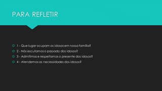 PARA REFLETIR
 1 - Que lugar ocupam os idosos em nossa família?
 2 - Nós escutamos o passado dos idosos?
 3 - Admitimos e respeitamos o presente dos idosos?
 4 - Atendemos as necessidades dos idosos?
 