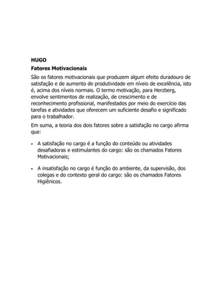 HUGO
Fatores Motivacionais
São os fatores motivacionais que produzem algum efeito duradouro de
satisfação e de aumento de produtividade em níveis de excelência, isto
é, acima dos níveis normais. O termo motivação, para Herzberg,
envolve sentimentos de realização, de crescimento e de
reconhecimento profissional, manifestados por meio do exercício das
tarefas e atividades que oferecem um suficiente desafio e significado
para o trabalhador.
Em suma, a teoria dos dois fatores sobre a satisfação no cargo afirma
que:

   A satisfação no cargo é a função do conteúdo ou atividades
    desafiadoras e estimulantes do cargo: são os chamados Fatores
    Motivacionais;

   A insatisfação no cargo é função do ambiente, da supervisão, dos
    colegas e do contexto geral do cargo: são os chamados Fatores
    Higiênicos.
 