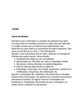 TAYNÁ


Teoria de Maslow

Entende-se que a motivação é o resultado dos estímulos que agem
com força sobre os indivíduos, levando-os a ação. Para que haja ação
ou reação é preciso que um estímulo seja implementado, seja
decorrente de coisa externa ou proveniente do próprio organismo. Esta
teoria nos dá idéia de um ciclo, o Ciclo Motivacional.
Quando o ciclo motivacional não se realiza, sobrevém a frustração do
indivíduo que poderá assumir várias atitudes:
   a. Comportamento ilógico ou sem normalidade;
   b. Agressividade por não poder dar vazão à insatisfação contida;
   c. Nervosismo, insônia, distúrbios circulatórios/digestivos;
   d. Falta de interesse pelas tarefas ou objetivos;
   e. Passividade, moral baixo, má vontade, pessimismo, resistência às
       modificações, insegurança, não colaboração, etc.
Quando a necessidade não é satisfeita e não sobrevindo as situações
anteriormente mencionadas, não significa que o indivíduo permanecerá
eternamente frustrado. De alguma maneira a necessidade será
transferida ou compensada. Daí percebe-se que a motivação é um
estado cíclico e constante na vida pessoal.
 
