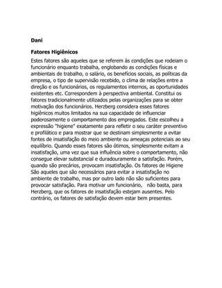 Dani

Fatores Higiênicos
Estes fatores são aqueles que se referem às condições que rodeiam o
funcionário enquanto trabalha, englobando as condições físicas e
ambientais de trabalho, o salário, os benefícios sociais, as políticas da
empresa, o tipo de supervisão recebido, o clima de relações entre a
direção e os funcionários, os regulamentos internos, as oportunidades
existentes etc. Correspondem à perspectiva ambiental. Constitui os
fatores tradicionalmente utilizados pelas organizações para se obter
motivação dos funcionários. Herzberg considera esses fatores
higiênicos muitos limitados na sua capacidade de influenciar
poderosamente o comportamento dos empregados. Este escolheu a
expressão "higiene" exatamente para refletir o seu caráter preventivo
e profilático e para mostrar que se destinam simplesmente a evitar
fontes de insatisfação do meio ambiente ou ameaças potenciais ao seu
equilíbrio. Quando esses fatores são ótimos, simplesmente evitam a
insatisfação, uma vez que sua influência sobre o comportamento, não
consegue elevar substancial e duradouramente a satisfação. Porém,
quando são precários, provocam insatisfação. Os fatores de Higiene
São aqueles que são necessários para evitar a insatisfação no
ambiente de trabalho, mas por outro lado não são suficientes para
provocar satisfação. Para motivar um funcionário, não basta, para
Herzberg, que os fatores de insatisfação estejam ausentes. Pelo
contrário, os fatores de satisfação devem estar bem presentes.
 