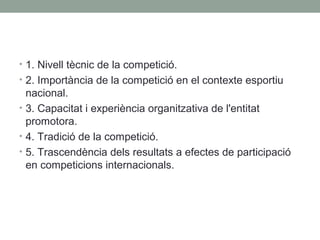 • 1. Nivell tècnic de la competició.
• 2. Importància de la competició en el contexte esportiu

nacional.
• 3. Capacitat i experiència organitzativa de l'entitat
promotora.
• 4. Tradició de la competició.
• 5. Trascendència dels resultats a efectes de participació
en competicions internacionals.

 