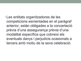 • Les entitats organitzadores de les

competicions esmentades en el paràgraf
anterior, estàn obligades a la concertació
prèvia d’una assegurança prèvia d’una
modalitat específica que cobreixi els
eventuals danys i perjudicis ocasionats a
tercers amb motiu de la seva celebració.

 