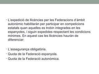 • L’expedició de llicències per les Federacions d’àmbit

autonòmic habilitaràn per participar en competicions
estatals quan aquelles es trobin integrades en les
espanyoles, i siguin expedides respectant les condicions
mínimes. En aquest cas les llicències hauràn de
diferenciar:
• L’assegurança obligatòria.
• Quota de la Federació espanyola.
• Quota de la Federació autonòmica.

 