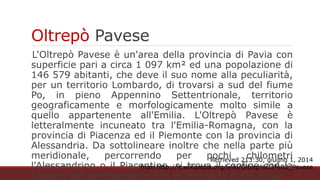Oltrepò Pavese
L'Oltrepò Pavese è un'area della provincia di Pavia con superficie
pari a circa 1 097 km² ed una popolazione di 146 579 abitanti, che
deve il suo nome alla peculiarità, per un territorio Lombardo, di
trovarsi a sud del fiume Po, in pieno Appennino Settentrionale,
territorio geograficamente e morfologicamente molto simile a quello
appartenente all'Emilia. L'Oltrepò Pavese è letteralmente incuneato
tra l'Emilia-Romagna, con la provincia di Piacenza ed il Piemonte
con la provincia di Alessandria. Da sottolineare inoltre che nella
parte più meridionale, percorrendo per pochi chilometri
l'Alessandrino o il Piacentino, si trova il confine con la Liguria, più
precisamente con la Provincia di Genova.
Retrieved 213:30, giugno 1, 2014 from http://it.wikipedia.org/wiki/Oltrep%C3%B2_Pavese
 