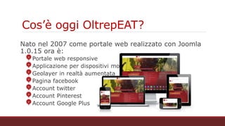 Cos’è oggi OltrepEAT?
Nato nel 2007 come portale web realizzato con Joomla 1.0.15 ora è:
Portale web responsive
Applicazione per dispositivi mobili
Geolayer in realtà aumentata
Pagina facebook
Account twitter
Account Pinterest
Account Google Plus
 
