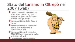 Stato del turismo in Oltrepò nel 2007 (web)
Diversi siti web realizzati in puro html (Web 1.0)
con nessuna o poca interazione diretta con gli
utenti
Nessun utilizzo delle Google Maps
Nessun utilizzo di database per la
strutturazione e riutilizzo dei dati
Nessun utilizzo di tecniche SEO/SEM per
l’aumento della visibilità sul web
Disinteresse nei confronti degli itinerari turistici
(Trekking, Cicloturismo, Mototurismo)
 