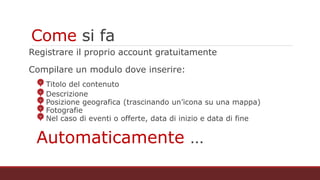 Come si fa
Registrare il proprio account gratuitamente
Compilare un modulo dove inserire:
Titolo del contenuto
Descrizione
Posizione geografica (trascinando un’icona su una mappa)
Fotografie
Nel caso di eventi o offerte, data di inizio e data di fine
Automaticamente …
 