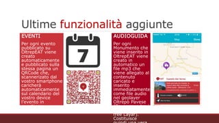 Ultime funzionalità aggiunte
EVENTI
Per ogni evento pubblicato su
OltrepEAT viene creato
automaticamente e
pubblicato sulla stessa
pagina un QRCode che,
scannerizato dal vostro
smartphone caricherà
automaticamente sul
calendario del vostro device
l’evento in questione
AUDIOGUIDA
Per ogni Monumento che
viene inserito in
OltrepEAT viene creato in
automatico un file mp3
che viene allegato al
contenuto caricato e
inserito immediatamente
come file audio nel
geolayer Oltrepò Pavese
(Da cercare tra i geolayer
sull’app free Layar).
Costituisce quindi una
vera e propria audioguida
per i visitatori delle
bellezze dell’Oltrepò
Pavese
 