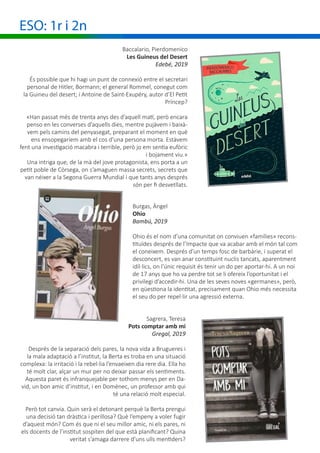 ESO: 1r i 2n
Baccalario, Pierdomenico
Les Guineus del Desert
Edebé, 2019
És possible que hi hagi un punt de connexió entre el secretari
personal de Hitler, Bormann; el general Rommel, conegut com
la Guineu del desert; i Antoine de Saint-Exupéry, autor d’El Petit
Príncep?
«Han passat més de trenta anys des d’aquell matí, però encara
penso en les converses d’aquells dies, mentre pujàvem i baixà-
vem pels camins del penyasegat, preparant el moment en què
ens ensopegaríem amb el cos d’una persona morta. Estàvem
fent una investigació macabra i terrible, però jo em sentia eufòric
i bojament viu.»
Una intriga que, de la mà del jove protagonista, ens porta a un
petit poble de Còrsega, on s’amaguen massa secrets, secrets que
van néixer a la Segona Guerra Mundial i que tants anys després
són per fi desvetllats.
Burgas, Àngel
Ohio
Bambú, 2019
Ohio és el nom d’una comunitat on conviuen «famílies» recons-
tituïdes després de l’Impacte que va acabar amb el món tal com
el coneixem. Després d’un temps fosc de barbàrie, i superat el
desconcert, es van anar constituint nuclis tancats, aparentment
idíl·lics, on l’únic requisit és tenir un do per aportar-hi. A un noi
de 17 anys que ho va perdre tot se li ofereix l’oportunitat i el
privilegi d’accedir-hi. Una de les seves noves «germanes», però,
en qüestiona la identitat, precisament quan Ohio més necessita
el seu do per repel·lir una agressió externa.
Sagrera, Teresa
Pots comptar amb mi
						 Gregal, 2019
Després de la separació dels pares, la nova vida a Brugueres i
la mala adaptació a l’institut, la Berta es troba en una situació
complexa: la irritació i la rebel·lia l’envaeixen dia rere dia. Ella ho
té molt clar, alçar un mur per no deixar passar els sentiments.
Aquesta paret és infranquejable per tothom menys per en Da-
vid, un bon amic d’institut, i en Domènec, un professor amb qui
té una relació molt especial.
Però tot canvia. Quin serà el detonant perquè la Berta prengui
una decisió tan dràstica i perillosa? Què l’empeny a voler fugir
d’aquest món? Com és que ni el seu millor amic, ni els pares, ni
els docents de l’institut sospiten del que està planificant? Quina
veritat s’amaga darrere d’uns ulls mentiders?
 