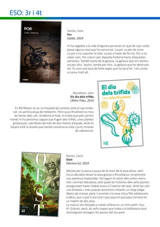 ESO: 3r i 4t
Santos, Care
Por
Edebé, 2019
Hi ha vegades a la vida d’algunes persones en què de cop i volta
passa alguna cosa que ho canvia tot. La por. La por de viure.
La por a no suportar la vida. La por a haver de fer-ho. Por a no
saber com. Por a tenir por. Aquesta història tracta d’aquestes
persones. També tracta de la gelosia. La gelosia que ens destru-
eix per dins. Sovint, també per fora. La gelosia que ho destrueix
tot. És com una taca de tinta negra que ho taca tot. I ens costa
un preu molt alt.
Davies, Carys
Oest
Edicions 62, 2019
Afectat per la pena a causa de la mort de la seva dona, John
Cyrus decideix deixar la seva granja a Pensilvània i emprendre
una aventura impossible. Vol seguir el rastre dels antics mons-
tres i animals fabulosos, dels quals les històries dels vells pioners
asseguraven haver trobat ossos a l’interior del país. Amb tan sols
una brúixola i unes poques provisions emprèn un llarg viatge.
Abans de marxar, però, li promet a la seva única filla adolescent,
la Bess, que si pot li escriurà i que passi el que passi tornarà en
un màxim de dos anys.
La noia es veu forçada a créixer òrfena en un món petit i hos-
til. Gràcies, però, als vells mapes que troba a la biblioteca local
aconsegueix resseguir les passes del seu pare.
Wyndham, John
Els dia dels trífids
L’Altra Tribu, 2019
En Bill Masen és en un hospital de Londres amb el cap embe-
nat i es perd la pluja de meteorits. Però quan finalment es treu
les benes dels ulls, l’endemà al matí, es troba que pels carrers
només hi ha persones cegues que fugen dels trífids, unes plantes
grotesques i perilloses de més de dos metres d’alçada. Aviat es
toparà amb la Josella que també conserva la vista i junts miraran
de sobreviure.
 