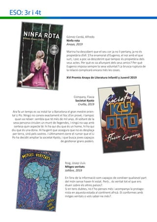ESO: 3r i 4t
			 Company, Flavia
Societat Kyoto
Cruïlla, 2019
Ara fa un temps es va instal·lar a Barcelona el gran mestre orien-
tal Li Po. Ningú no coneix exactament el lloc d’on prové, i tampoc
quan va néixer: sembla que té més de mil anys. Al voltant de la
seva persona circulen un munt de llegendes, i ningú no sap amb
certesa quin aspecte té: hi ha qui diu que és un home, hi ha qui
diu que és una dona. Hi ha gent que assegura que no es desplaça
per terra, sinó pels sostres. I últimament corre el rumor que el Li
Po ha decidit ampliar la societat Kyoto, i que busca joves capaços
de gestionar grans poders.
Roig, Josep Lluís
Mitges veritats
Jollibre, 2019
En l’era de la informació som capaços de conèixer qualsevol part
del món sense haver-hi estat. Però… és veritat tot el que ens
diuen sobre els altres països?.
Si en tens dubtes, no t’ho penses més i acompanya la protago-
nista en aquesta estada al continent africà. Et conformes amb
mitges veritats o vols saber-ne més?.
Gómez Cerdá, Alfredo
Ninfa rota
Anaya, 2019
Marina ha descobert que el seu cor ja no li pertany, ja no és
propietària d’ell. S’ha enamorat d’Eugenio, el noi amb el que
surt, i poc a poc va descobrint que tampoc és propietària dels
seus actes. Per què es va allunyant dels seus amics? Per què
Eugenio imposa sempre la seva voluntat? La brusca ruptura de
la relació complicarà encara més les coses.
XVI Premio Anaya de Literatura Infantil y Juvenil 2019
 