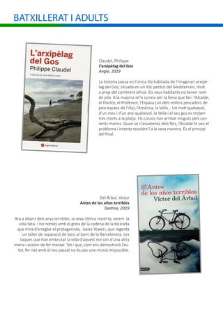 BATXILLERAT I ADULTS
Claudel, Philippe
L’arxipèlag del Gos
Angle, 2019
La història passa en l’única illa habitada de l’imaginari arxipè-
lag del Gos, situada en un lloc perdut del Mediterrani, molt
a prop del continent africà. Els seus habitants no tenen nom
de pila. A la majoria se’ls coneix per la feina que fan: l’Alcalde,
el Doctor, el Professor, l’Espasa (un dels millors pescadors de
peix espasa de l’illa), l’Amèrica, la Vella… Un matí qualsevol,
d’un mes i d’un any qualsevol, la Vella i el seu gos es troben
tres morts a la platja. Els cossos han arribat moguts pels cor-
rents marins. Quan se n’assabenta dels fets, l’Alcalde fa seu el
problema i intenta resoldre’l a la seva manera. És el principi
del final.
Del Árbol, Víctor
Antes de los años terribles
Destino, 2019
Ara a Abans dels anys terribles, la seva última novel·la, veiem la
vida taca. I no només amb el greix de la cadena de la bicicleta
que mira d’arreglar el protagonista, Isaies Yoweri, que regenta
un taller de reparació de bicis al barri de la Barceloneta. Les
taques que han embrutat la vida d’aquest noi són d’una altra
mena i costen de fer marxar. Tot i que, com ens demostrarà l’au-
tor, fer net amb el teu passat no és pas una missió impossible.
 