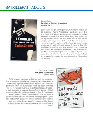 BATXILLERAT I ADULTS
Zanón, Carlos
Carvalho: problemas de identidad
Planeta, 2019
Sense saber ben bé com ni per què, Carvalho va a cavall en-
tre Barcelona i Madrid. A Barcelona li queden les restes de la
seva tribu i el despatx en el qual segueix treballant. A Madrid
va perdut en el laberint d’una dona casada amb un prohom
de la política nacional, i que li ha desestabilitzat més del que
va aconseguir ningú abans. Potser s’està fent vell o l’assalten
-com al propi país- problemes d’identitat a tots els nivells: qui
ets, Carvalho?, què vols?, què busques? Estem al 2017 i les
plaques tectòniques de la societat semblen moure’s d’una ma-
nera inèdita. Els problemes de sempre, la desaparició d’una
prostituta o una vella amiga que va a la recerca d’ajuda per un
sagnant crim familiar. En el personal, la complicitat amb Biscú-
ter passa per hores baixes, i la seva salut no és la millor notícia
del moment.
Sala Lorda, Guillem
La fuga de l’home cranc
Ménade, 2019
En Víctor és un jove sense ambicions i amb una tendència a
ficar la pota quan tot va bé que últimament està degenerant en
una absurda espiral autodestructiva. Però una força animal su-
perior a ell l’atrau cap a un planeta poblat per éssers estrambò-
tics que l’arrossegaran, en una cursa hilarant i descontrolada, a
la reconquesta de la seva vida. Amb un humor grotesc i filosòfic
que recorda la millor tradició polonesa, La fuga de l’home cranc
és una novel.la que no s’assembla a cap altra, una aventura
còsmica i d’estar per casa escrita amb un llenguatge ric i cuidat,
fresc i radicalment actual. Una història contemporània on emer-
geix una realitat delirant que s’ho empassa tot i ho digereix
en forma de cant a la insignificança i a l’amor indiscriminat de
l’univers.
 