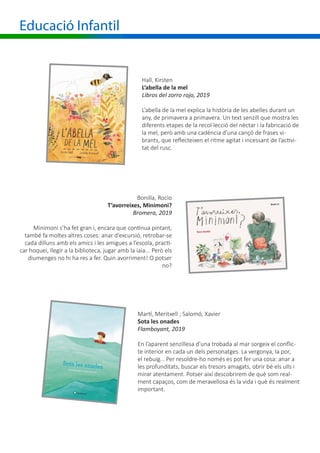 Educació Infantil
Hall, Kirsten
L’abella de la mel
Libros del zorro rojo, 2019
L’abella de la mel explica la història de les abelles durant un
any, de primavera a primavera. Un text senzill que mostra les
diferents etapes de la recol·lecció del nèctar i la fabricació de
la mel, però amb una cadència d’una cançó de frases vi-
brants, que reflecteixen el ritme agitat i incessant de l’activi-
tat del rusc.
Bonilla, Rocio
T’avorreixes, Minimoni?
Bromera, 2019
Minimoni s’ha fet gran i, encara que continua pintant,
també fa moltes altres coses: anar d’excursió, retrobar-se
cada dilluns amb els amics i les amigues a l’escola, practi-
car hoquei, llegir a la biblioteca, jugar amb la iaia... Però els
diumenges no hi ha res a fer. Quin avorriment! O potser
no?
Martí, Meritxell ; Salomó, Xavier
Sota les onades
Flamboyant, 2019
En l’aparent senzillesa d’una trobada al mar sorgeix el conflic-
te interior en cada un dels personatges. La vergonya, la por,
el rebuig… Per resoldre-ho només es pot fer una cosa: anar a
les profunditats, buscar els tresors amagats, obrir bé els ulls i
mirar atentament. Potser així descobrirem de què som real-
ment capaços, com de meravellosa és la vida i què és realment
important.
 