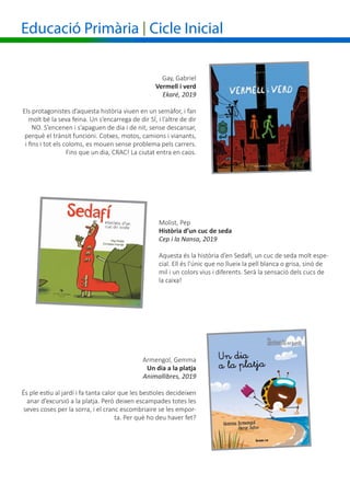 Gay, Gabriel
				 Vermell i verd
Ekaré, 2019
Els protagonistes d’aquesta història viuen en un semàfor, i fan
molt bé la seva feina. Un s’encarrega de dir SÍ, i l’altre de dir
NO. S’encenen i s’apaguen de dia i de nit, sense descansar,
perquè el trànsit funcioni. Cotxes, motos, camions i vianants,
i fins i tot els coloms, es mouen sense problema pels carrers.
Fins que un dia, CRAC! La ciutat entra en caos.
Molist, Pep	
Història d’un cuc de seda
Cep i la Nansa, 2019
Aquesta és la història d’en Sedafí, un cuc de seda molt espe-
cial. Ell és l’únic que no llueix la pell blanca o grisa, sinó de
mil i un colors vius i diferents. Serà la sensació dels cucs de
la caixa!
Educació Primària | Cicle Inicial
Armengol, Gemma
	 Un dia a la platja
Animallibres, 2019
És ple estiu al jardí i fa tanta calor que les bestioles decideixen
anar d’excursió a la platja. Però deixen escampades totes les
seves coses per la sorra, i el cranc escombriaire se les empor-
ta. Per què ho deu haver fet?
 