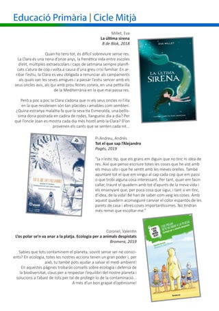 Educació Primària | Cicle Mitjà
Pi Andreu, Andrés
Tot el que sap l’Alejandro
Pagés, 2019
“Ja n’estic tip, que els grans em diguin que no tinc ni idea de
res. Així que penso escriure totes les coses que he vist amb
els meus ulls i que he sentit amb les meves orelles. També
apuntaré tot el que em vingui al cap cada cop que em passi
o que trobi alguna cosa interessant. Per tant, quan em facin
callar, trauré el quadern amb tot d’apunts de la meva vida i
els ensenyaré que, per poca cosa que sigui, i tant si en tinc,
d’idea, de la vida! Bé han de saber com veig les coses. Amb
aquest quadern aconseguiré canviar el color espantós de les
parets de casa i altres coses importantíssimes. No tindran
més remei que escoltar-me.”
Millet, Eva
La última sirena
B de Blok, 2018
Quan ho tens tot, és difícil sobreviure sense res.
La Clara és una nena d’onze anys, la frenètica vida entre escoles
d’elit, múltiples extraescolars i caps de setmana sempre planifi-
cats s’atura de cop i volta a causa d’una greu crisi familiar. En ar-
ribar l’estiu, la Clara es veu obligada a renunciar als campaments
als quals van les seves amigues i a passar l’estiu sencer amb els
seus oncles avis, als qui amb prou feines coneix, en una petita illa
de la Mediterrània en la que mai passa res.
Però a poc a poc la Clara s’adona que ni els seus oncles ni l’illa
en la que resideixen són tan plàcides i amables com semblen.
¿Quina estranya malaltia fa que la seva tia Esmeralda, una bellís-
sima dona postrada en cadira de rodes, llangueixi dia a dia? Per
què l’oncle Joan es mostra cada dia més hostil amb la Clara? D’on
provenen els cants que se senten cada nit...
Coronel, Valentin
L’os polar se’n va anar a la platja. Ecologia per a animals despistats
Bromera, 2019
Sabies que tots contaminem el planeta, sovint sense ser-ne consci-
ents? En ecologia, totes les nostres accions tenen un gran poder i, per
això, tu també pots ajudar a salvar el medi ambient!
En aquestes pàgines trobaràs consells sobre ecologia i defensa de
la biodiversitat, claus per a respectar l’equilibri del nostre planeta i
solucions a l’abast de tots per tal de protegir-lo de la contaminació...
A més d’un bon grapat d’optimisme!
 