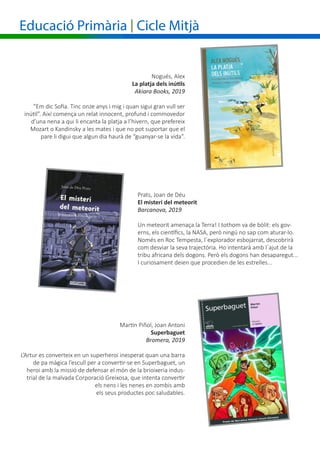 Educació Primària | Cicle Mitjà
Prats, Joan de Déu
El misteri del meteorit
Barcanova, 2019
Un meteorit amenaça la Terra! I tothom va de bòlit: els gov-
erns, els científics, la NASA, però ningú no sap com aturar-lo.
Només en Roc Tempesta, l´explorador esbojarrat, descobrirà
com desviar la seva trajectòria. Ho intentarà amb l´ajut de la
tribu africana dels dogons. Però els dogons han desaparegut...
I curiosament deien que procedien de les estrelles...
Nogués, Alex
	 La platja dels inútils
Akiara Books, 2019
“Em dic Sofia. Tinc onze anys i mig i quan sigui gran vull ser
inútil”. Així comença un relat innocent, profund i commovedor
d’una nena a qui li encanta la platja a l’hivern, que prefereix
Mozart o Kandinsky a les mates i que no pot suportar que el
pare li digui que algun dia haurà de “guanyar-se la vida”.
Martin Piñol, Joan Antoni
Superbaguet
Bromera, 2019
L’Artur es converteix en un superheroi inesperat quan una barra
de pa màgica l’escull per a convertir-se en Superbaguet, un
heroi amb la missió de defensar el món de la brioixeria indus-
trial de la malvada Corporació Greixosa, que intenta convertir
els nens i les nenes en zombis amb
els seus productes poc saludables.
 