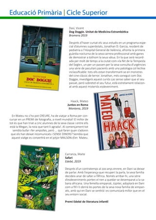 Educació Primària | Cicle Superior
Haack, Mateo
Juntos en Roma
Montena, 2019
En Mateu no s’ho pot CREURE, ha de viatjar a Roma per con-
cursar en un PREMI de fotografia, a nivell mundial! El millor de
tot és que han triat a cinc alumnes de la seva classe i entre ells
està la Megan, la noia que tant li agrada!. Al començament tot
sembla bufar i fer ampolles, però ... què faran quan s’adonin
que els han deixat incomunicats i SENSE DINERS? Sembla que
aquest viatge es convertirà en el pitjor MALSON d’en Mateu.
Dasí, Vicent
Dog Doggie. Unitat de Medicina Estrambòtica
Bromera 2019
Després d’haver cursat els seus estudis en un programa espe-
cial d’alumnes superdotats, Jonathan D. Garcia, resident de
pediatria a l’Hospital General de València, afronta la primera
guàrdia nocturna de la seva carrera professional amb ganes
de demostrar a tothom la seua vàlua. En la que serà record-
ada per molt de temps a la ciutat com «la Nit de la Tempesta
del Segle», un per un passen per la seva consulta d’urgències
una sèrie de peculiars pacients amb una patologia col·lectiva
inclassificable: tots ells estan transformant-se en monstres
del cine clàssic de terror. Jonathan, més conegut com Doc
Doggie, investigarà aquest curiós cas sense saber que el seu
passat, però sobretot el seu futur, està estretament relacion-
at amb aquest misteriós esdeveniment.
Carranza, Maite
Safari
Edebé, 2019
Després d’un contratemps al zoo anys enrere, en Dani va deixar
de parlar. Amb l’esperança que recuperi la parla, la seva família
decideix anar de safari a l’Àfrica. Només arribar-hi, una sèrie
d’esdeveniments porten el nen a quedar-se desemparat a la sa-
bana africana. Una femella ximpanzé, Júpiter, adoptarà en Dani
com a fill i li obrirà les portes de la seva nova família de ximpan-
zés, amb qui en Dani se sentirà i es comunicarà millor que en el
seu entorn social.
Premi Edebé de literatura infantil
 