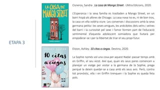 Cisneros, Sandra . La casa de Mango Street . L’Altra Edicions, 2020.
L’Esperanza i la seva família es traslladen a Mango Street, en un
barri hispà als afores de Chicago. La casa nova no es, ni de bon tros,
la casa on ella voldria viure. Les converses i discussions amb la seva
germana petita i les seves amigues, les anècdotes dels veïns i veïnes
del barri i la curiositat pel sexe i l’amor formen part de l’educació
sentimental d’aquesta adolescent somiadora que lluitarà per
empoderar-se i per la llibertat de triar el seu propi futur.
ETAPA 3
Elston, Ashley. 10 citas a ciegas. Destino, 2020.
La Sophie només vol una cosa per aquest Nadal: passar temps amb
en Griffin, el seu xicot. Així que, quan els seus pares comencen a
planejar un viatge per visitar a la germana de la Sophie, prega
perquè la deixin quedar-se a casa amb els seus avis. Però, contra
tot pronòstic, ella i en Griffin trenquen i la Sophie es queda feta
pols.
 