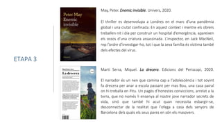 May, Peter. Enemic invisible. Univers, 2020.
El thriller es desenvolupa a Londres en el marc d’una pandèmia
global i una ciutat confinada. En aquest context i mentre els obrers
treballen nit i dia per construir un hospital d’emergència, apareixen
els ossos d’una criatura assassinada. L’inspector, en Jack MacNeil,
rep l’ordre d’investigar-ho, tot i que la seva família és víctima també
dels efectes del virus.
ETAPA 3
Martí Serra, Miquel. La drecera. Edicions del Periscopi, 2020.
El narrador és un nen que camina cap a l’adolescència i tot sovint
fa drecera per anar a escola passant per mas Bou, una casa pairal
on hi treballa en Pitu. Un pagès d’honestes conviccions, arrelat a la
terra, que no només li ensenya al nostre jove narrador secrets de
vida, sinó que també hi acut quan necessita esbargir-se,
desconnectar de la realitat que l’ofega a casa dels senyors de
Barcelona dels quals els seus pares en són els masovers.
 