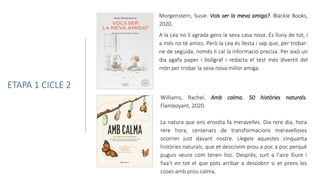 Williams, Rachel. Amb calma. 50 històries naturals.
Flamboyant, 2020.
La natura que ens envolta fa meravelles. Dia rere dia, hora
rere hora, centenars de transformacions meravelloses
ocorren just davant nostre. Llegeix aquestes cinquanta
històries naturals, que et descrivim prou a poc a poc perquè
puguis veure com tenen lloc. Després, surt a l’aire lliure i
fixa’t en tot el que pots arribar a descobrir si et prens les
coses amb prou calma.
Morgenstern, Susie. Vols ser la meva amiga?. Blackie Books,
2020.
A la Lea no li agrada gens la seva casa nova. És lluny de tot, i
a més no té amics. Però la Lea és llesta i sap que, per trobar-
ne de seguida, només li cal la informació precisa. Per això un
dia agafa paper i bolígraf i redacta el test més divertit del
món per trobar la seva nova millor amiga.
ETAPA 1 CICLE 2
 