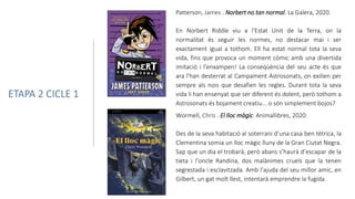 Wormell, Chris . El lloc màgic. Animallibres, 2020.
Des de la seva habitació al soterrani d’una casa ben tètrica, la
Clementina somia un lloc màgic lluny de la Gran Ciutat Negra.
Sap que un dia el trobarà, però abans s’haurà d’escapar de la
tieta i l’oncle Randina, dos malànimes cruels que la tenen
segrestada i esclavitzada. Amb l’ajuda del seu millor amic, en
Gilbert, un gat molt llest, intentarà emprendre la fugida.
ETAPA 2 CICLE 1
Patterson, James . Norbert no tan normal. La Galera, 2020.
En Norbert Riddle viu a l'Estat Unit de la Terra, on la
normalitat és seguir les normes, no destacar mai i ser
exactament igual a tothom. Ell ha estat normal tota la seva
vida, fins que provoca un moment còmic amb una divertida
imitació i l'enxampen! La conseqüència del seu acte és que
ara l'han desterrat al Campament Astrosonats, on exilien per
sempre als nois que desafien les regles. Durant tota la seva
vida li han ensenyat que ser diferent és dolent, però tothom a
Astrosonats és bojament creatiu... o són simplement bojos?
 
