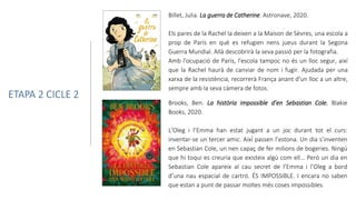 Billet, Julia. La guerra de Catherine. Astronave, 2020.
Els pares de la Rachel la deixen a la Maison de Sèvres, una escola a
prop de París en què es refugien nens jueus durant la Segona
Guerra Mundial. Allà descobrirà la seva passió per la fotografia.
Amb l'ocupació de París, l'escola tampoc no és un lloc segur, així
que la Rachel haurà de canviar de nom i fugir. Ajudada per una
xarxa de la resistència, recorrerà França anant d'un lloc a un altre,
sempre amb la seva càmera de fotos.
ETAPA 2 CICLE 2
Brooks, Ben. La història impossible d’en Sebastian Cole. Blakie
Books, 2020.
L’Oleg i l’Emma han estat jugant a un joc durant tot el curs:
inventar-se un tercer amic. Així́passen l’estona. Un dia s’inventen
en Sebastian Cole, un nen capaç de fer milions de bogeries. Ningú
que hi toqui es creuria que existeix algú com ell… Però un dia en
Sebastian Cole apareix al cau secret de l’Emma i l’Oleg a bord
d’una nau espacial de cartró. ÉS IMPOSSIBLE. I encara no saben
que estan a punt de passar moltes més coses impossibles.
 