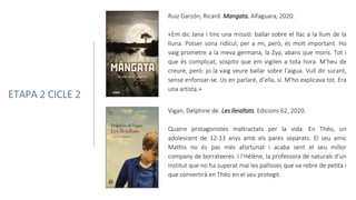 Vigan, Delphine de. Les lleialtats. Edicions 62, 2020.
Quatre protagonistes maltractats per la vida. En Théo, un
adolescent de 12-13 anys amb els pares separats. El seu amic
Mathis no és pas més afortunat i acaba sent el seu millor
company de borratxeres. I l’Hélène, la professora de naturals d’un
institut que no ha superat mai les pallisses que va rebre de petita i
que convertirà en Théo en el seu protegit.
ETAPA 2 CICLE 2
Ruiz Garzón, Ricard. Mangata. Alfaguara, 2020.
«Em dic Jana i tinc una missió: ballar sobre el llac a la llum de la
lluna. Potser sona ridícul; per a mi, però, és molt important. Ho
vaig prometre a la meva germana, la Zya, abans que morís. Tot i
que és complicat, sospito que em vigilen a tota hora. M’heu de
creure, però: jo la vaig veure ballar sobre l’aigua. Vull dir surant,
sense enfonsar-se. Us en parlaré, d’ella, sí. M’ho explicava tot. Era
una artista.»
 