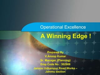 Operational Excellence
Prepared By
V.Anoop Kumar
Sr. Manager (Planning)
Emp Code No : 302908
Jammu Udhampur Road Works C
Jammu section
A Winning Edge !
 