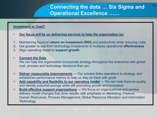 Connecting the dots  Six Sigma and
Operational Excellence 
10
Investment or Cost?
? Our focus will be on delivering services to help the organization by:
1. Maintaining focus on return on investment (ROI) and productivity while reducing costs
2. Get greater re-use from technology investments to increase operational effectiveness
3. Align operating model to support growth
? Connect the Dots
We can help the organization incorporate strategy throughout the enterprise with global
cost, process and technology decisions that can:
? Deliver measurable improvements  Our solution links operations to strategy, and
establishes performance metrics to help us stay on track with goals
? Add capability and flexibility to our operating model  We can help improve quality
and identify potential savings while still promoting growth and innovation
? Build effective support organizations  We focus on organizational and service
delivery model changes that drive results, with emphasis on Marketing, Finance,
Human Resources, Process Management, Global Resource Allocation and Information
Technology
 