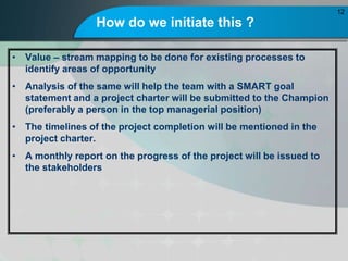 How do we initiate this ?
? Value C stream mapping to be done for existing processes to
identify areas of opportunity
? Analysis of the same will help the team with a SMART goal
statement and a project charter will be submitted to the Champion
(preferably a person in the top managerial position)
? The timelines of the project completion will be mentioned in the
project charter.
? A monthly report on the progress of the project will be issued to
the stakeholders
12
 