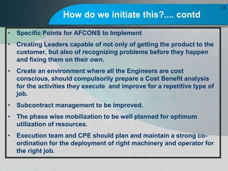 How do we initiate this?.... contd
? Specific Points for AFCONS to Implement
? Creating Leaders capable of not only of getting the product to the
customer, but also of recognizing problems before they happen
and fixing them on their own.
? Create an environment where all the Engineers are cost
conscious, should compulsorily prepare a Cost Benefit analysis
for the activities they execute and improve for a repetitive type of
job.
? Subcontract management to be improved.
? The phase wise mobilization to be well planned for optimum
utilization of resources.
? Execution team and CPE should plan and maintain a strong co-
ordination for the deployment of right machinery and operator for
the right job.
13
 