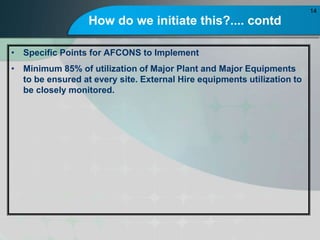 How do we initiate this?.... contd
? Specific Points for AFCONS to Implement
? Minimum 85% of utilization of Major Plant and Major Equipments
to be ensured at every site. External Hire equipments utilization to
be closely monitored.
14
 