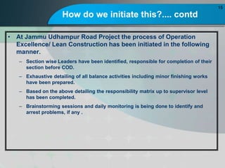 How do we initiate this?.... contd
? At Jammu Udhampur Road Project the process of Operation
Excellence/ Lean Construction has been initiated in the following
manner.
C Section wise Leaders have been identified, responsible for completion of their
section before COD.
C Exhaustive detailing of all balance activities including minor finishing works
have been prepared.
C Based on the above detailing the responsibility matrix up to supervisor level
has been completed.
C Brainstorming sessions and daily monitoring is being done to identify and
arrest problems, if any .
15
 