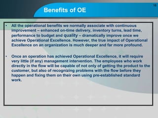 Benefits of OE
? All the operational benefits we normally associate with continuous
improvement C enhanced on-time delivery, inventory turns, lead time,
performance to budget and quality C dramatically improve once we
achieve Operational Excellence. However, the true impact of Operational
Excellence on an organization is much deeper and far more profound.
? Once an operation has achieved Operational Excellence, it will require
very little (if any) management intervention. The employees who work
directly in the flow will be capable of not only of getting the product to the
customer, but also of recognizing problems with the flow before they
happen and fixing them on their own using pre-established standard
work.
16
 