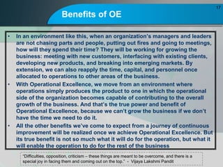 Benefits of OE
? In an environment like this, when an organizations managers and leaders
are not chasing parts and people, putting out fires and going to meetings,
how will they spend their time? They will be working for growing the
business: meeting with new customers, interfacing with existing clients,
developing new products, and breaking into emerging markets. By
extension, we can also reapply the time, capital, and personnel once
allocated to operations to other areas of the business.
? With Operational Excellence, we move from an environment where
operations simply produces the product to one in which the operational
side of the organization becomes capable of contributing to the overall
growth of the business. And thats the true power and benefit of
Operational Excellence, because we cant grow the business if we dont
have the time we need to do it.
? All the other benefits weve come to expect from a journey of continuous
improvement will be realized once we achieve Operational Excellence. But
its true benefit is not so much what it will do for the operation, but what it
will enable the operation to do for the rest of the business
17
Difficulties, opposition, criticism C these things are meant to be overcome, and there is a
special joy in facing them and coming out on the top. - Vijaya Lakshmi Pandit
 