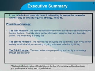 Executive Summary
? In our turbulent and uncertain times it is tempting for companies to wonder
whether they do actually require a strategy. They do.
Principles of strategy:
? The First Principle: The need to make difficult choices based on what information you
have at the time. You take stock, gather information based on that, and then take
action. The worst thing is to stay still
? The Second Principle: The need to stop analyzing and start doing, even if you are not
entirely sure that what you are doing is going to turn out to be the right thing
? The Third Principle: The need to learn as you go along and modify your strategy
through trial and error
2
Strategy is all about making difficult choices in the face of uncertainty and then learning as
you go along and adjusting your original choices.
 