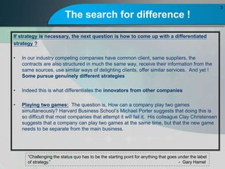 The search for difference !
If strategy is necessary, the next question is how to come up with a differentiated
strategy ?
? In our industry competing companies have common client, same suppliers, the
contracts are also structured in much the same way, receive their information from the
same sources, use similar ways of delighting clients, offer similar services. And yet !
Some pursue genuinely different strategies
? Indeed this is what differentiates the innovators from other companies
? Playing two games: The question is, How can a company play two games
simultaneously? Harvard Business Schools Michael Porter suggests that doing this is
so difficult that most companies that attempt it will fail it. His colleague Clay Christensen
suggests that a company can play two games at the same time, but that the new game
needs to be separate from the main business.
3
Challenging the status quo has to be the starting point for anything that goes under the label
of strategy. - Gary Hamel
 