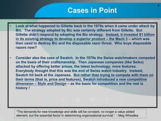 Cases in Point
? Look at what happened to Gillette back in the 1970s when it came under attack by
Bic. The strategy adopted by Bic was certainly different from Gillette. But
Gillette didnt respond by adopting the Bic strategy. Instead, it invested $1 billion
in its existing strategy to develop a superior product C the Mach 3 C which was
then used to destroy Bic and the disposable razor threat. Who buys disposable
razors now?
? Consider also the case of Swatch. In the 1970s the Swiss watchmakers competed
on the basis of their craftsmanship. Then Japanese companies (like Seiko)
attacked by offering better prices, the latest technology, more features.
Everybody thought that this was the end of Swiss watch industry. Instead,
Swatch hit back at the Japanese. But rather than trying to compete with them on
their terms (that is, price and features), Swatch introduced a new competitive
dimension C Style and Design C as the basis for competition and the rest is
history !
4
The demands for new knowledge and skills will be constant, no longer a value added
element, but the essential factor in determining organizational survival. - Meg Wheatley
 