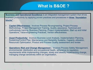 What is B&OE ?
Business and Operational Excellence is an integrated management system that drives
business productivity by applying proven practices and procedures in three foundation
blocks :
? Capital Effectiveness: Involves Process Re-engineering, Project Process
Methodology, Project Management Training, Quality assurance, Technical and
methodology training, Business Planning, Project Implementation, Start up and Initial
Operations, Value-engineering Practices, Vendor effectiveness.
? Asset Productivity: Involves Business Level Analysis, Implementation Planning,
Sustaining/Control Plan, Maintenance and Reliability Systems, Capacity utilization,
Resources Optimization, Product and Process Quality assessment and review
? Operations Risk and Change Management : Involves Process Safety Management,
environmental, distribution and occupational health, adherence to regulatory
requirements while implementing changes, slowly and steadily implementing change,
managing change sensitively within an organisation,
6
 
