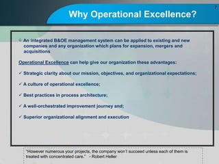 Why Operational Excellence?
7
However numerous your projects, the company wont succeed unless each of them is
treated with concentrated care. - Robert Heller
? An integrated B&OE management system can be applied to existing and new
companies and any organization which plans for expansion, mergers and
acquisitions
Operational Excellence can help give our organization these advantages:
? Strategic clarity about our mission, objectives, and organizational expectations;
? A culture of operational excellence;
? Best practices in process architecture;
? A well-orchestrated improvement journey and;
? Superior organizational alignment and execution
 