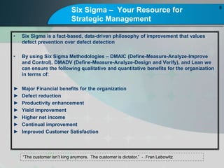 Six Sigma C Your Resource for
Strategic Management
? Six Sigma is a fact-based, data-driven philosophy of improvement that values
defect prevention over defect detection
? By using Six Sigma Methodologies C DMAIC (Define-Measure-Analyze-Improve
and Control), DMADV (Define-Measure-Analyze-Design and Verify), and Lean we
can ensure the following qualitative and quantitative benefits for the organization
in terms of:
? Major Financial benefits for the organization
? Defect reduction
? Productivity enhancement
? Yield improvement
? Higher net income
? Continual improvement
? Improved Customer Satisfaction
8
The customer isnt king anymore. The customer is dictator. - Fran Lebowitz
 