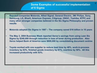 Some Examples of successful implementation
of 6 Sigma
? Reputed companies Motorola, Allied Signal, General Electric, 3M/ Philips, Sony,
Samsung, LG, Bharti, American Express, Citigroup, ONGC, Toshiba, NTPC and
many other stronger companies believed in the Six Sigma Philosophy and proven
results
? Motorola adopted Six Sigma in 1987 C The company saved $16 billion in 10 years
? The May 3, 2004 Business Week reported Xeroxs savings from using Lean Six
Sigma by $240,000 through reduction in loss of toner during production. Also
Xerox helped Bank of America save $800,000 by consolidating document centres
? Toyota worked with one supplier to reduce lead time by 46%, work-in-process
inventory by 83%, finished goods inventory by 91%, overtime by 50%. All this
increased productivity with 83%.
9
 