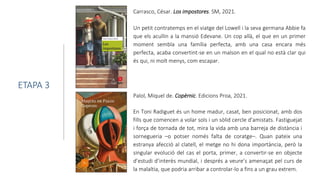 Carrasco, César. Los impostores. SM, 2021.
Un petit contratemps en el viatge del Lowell i la seva germana Abbie fa
que els acullin a la mansió Edevane. Un cop allà, el que en un primer
moment sembla una família perfecta, amb una casa encara més
perfecta, acaba convertint-se en un malson en el qual no està clar qui
és qui, ni molt menys, com escapar.
ETAPA 3
Palol, Miquel de. Copèrnic. Edicions Proa, 2021.
En Toni Radiguet és un home madur, casat, ben posicionat, amb dos
fills que comencen a volar sols i un sòlid cercle d'amistats. Fastiguejat
i força de tornada de tot, mira la vida amb una barreja de distància i
sornegueria –o potser només falta de coratge–. Quan pateix una
estranya afecció al clatell, el metge no hi dona importància, però la
singular evolució del cas el porta, primer, a convertir-se en objecte
d’estudi d’interès mundial, i després a veure’s amenaçat pel curs de
la malaltia, que podria arribar a controlar-lo a fins a un grau extrem.
 