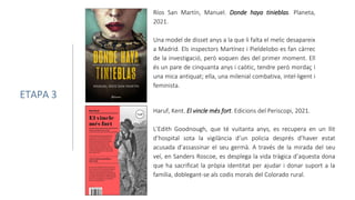 Ríos San Martín, Manuel. Donde haya tinieblas. Planeta,
2021.
Una model de disset anys a la que li falta el melic desapareix
a Madrid. Els inspectors Martínez i Pieldelobo es fan càrrec
de la investigació, però xoquen des del primer moment. Ell
és un pare de cinquanta anys i caòtic, tendre però mordaç i
una mica antiquat; ella, una milenial combativa, intel·ligent i
feminista.
ETAPA 3
Haruf, Kent. El vincle més fort. Edicions del Periscopi, 2021.
L’Edith Goodnough, que té vuitanta anys, es recupera en un llit
d’hospital sota la vigilància d’un policia després d’haver estat
acusada d’assassinar el seu germà. A través de la mirada del seu
veí, en Sanders Roscoe, es desplega la vida tràgica d’aquesta dona
que ha sacrificat la pròpia identitat per ajudar i donar suport a la
família, doblegant-se als codis morals del Colorado rural.
 