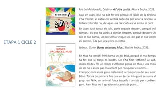 Lebour, Claire. Bones vacances, Mus!. Blackie Books, 2021.
En Mus ha tornat! Però torna un pèl trist, perquè el mal temps
ha fet que la platja es buidés. On s’ha ficat tothom? Al sud,
diuen. Hi deu fer un temps esplèndid, pensa en Mus, i una mica
de sol no li aniria pas malament per recuperar els ànims…
I tampoc no li aniria gens malament la companyia del seu amic
Bitxo. Tot va de primera fins que un tercer integrant se suma al
grup: en Fèlix, un animal força trapella i ansiós per conèixer
gent. A en Mus no li agraden els canvis de plans…
Falcón Maldonado, Cristina. A l'altre costat. Akiara Books, 2021.
Avui en Juan José no pot fer res perquè el cable de la tirolina
s’ha trencat, el cable on s’enfila cada dia per anar a l’escola, a
l’altre costat del riu, des que una crescuda es va endur el pont.
En Juan José tanca els ulls, però segueix despert, perquè vol
somiar, i és que ha après a somiar despert, perquè despert un
sap el que somia, un pot somiar el que vol i no pas el que volen
els somnis, o la por, o les nits en vetlla.
ETAPA 1 CICLE 2
 